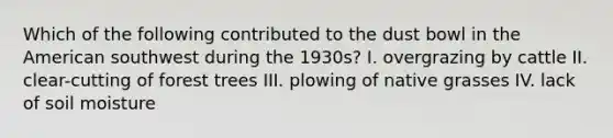 Which of the following contributed to the dust bowl in the American southwest during the 1930s? I. overgrazing by cattle II. clear-cutting of forest trees III. plowing of native grasses IV. lack of soil moisture