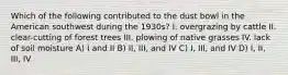 Which of the following contributed to the dust bowl in the American southwest during the 1930s? I. overgrazing by cattle II. clear-cutting of forest trees III. plowing of native grasses IV. lack of soil moisture A) I and II B) II, III, and IV C) I, III, and IV D) I, II, III, IV