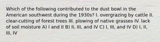 Which of the following contributed to the dust bowl in the American southwest during the 1930s? I. overgrazing by cattle II. clear-cutting of forest trees III. plowing of native grasses IV. lack of soil moisture A) I and II B) II, III, and IV C) I, III, and IV D) I, II, III, IV