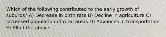 Which of the following contributed to the early growth of suburbs? A) Decrease in birth rate B) Decline in agriculture C) Increased population of rural areas D) Advances in transportation E) All of the above