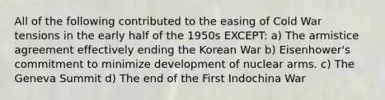 All of the following contributed to the easing of Cold War tensions in the early half of the 1950s EXCEPT: a) The armistice agreement effectively ending the Korean War b) Eisenhower's commitment to minimize development of nuclear arms. c) The Geneva Summit d) The end of the First Indochina War