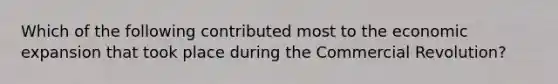 Which of the following contributed most to the economic expansion that took place during the Commercial Revolution?