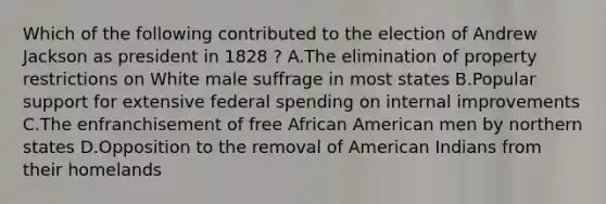 Which of the following contributed to the election of Andrew Jackson as president in 1828 ? A.The elimination of property restrictions on White male suffrage in most states B.Popular support for extensive federal spending on internal improvements C.The enfranchisement of free African American men by northern states D.Opposition to the removal of American Indians from their homelands