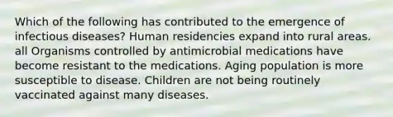 Which of the following has contributed to the emergence of infectious diseases? Human residencies expand into rural areas. all Organisms controlled by antimicrobial medications have become resistant to the medications. Aging population is more susceptible to disease. Children are not being routinely vaccinated against many diseases.