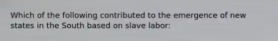 Which of the following contributed to the emergence of new states in the South based on slave labor: