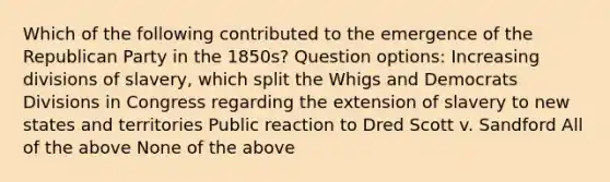 Which of the following contributed to the emergence of the Republican Party in the 1850s? Question options: Increasing divisions of slavery, which split the Whigs and Democrats Divisions in Congress regarding the extension of slavery to new states and territories Public reaction to Dred Scott v. Sandford All of the above None of the above