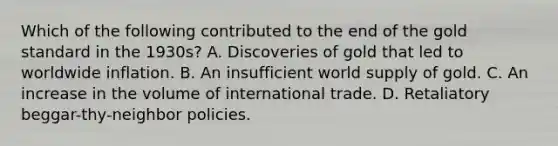 Which of the following contributed to the end of the gold standard in the​ 1930s? A. Discoveries of gold that led to worldwide inflation. B. An insufficient world supply of gold. C. An increase in the volume of international trade. D. Retaliatory​ beggar-thy-neighbor policies.