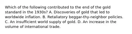 Which of the following contributed to the end of the gold standard in the​ 1930s? A. Discoveries of gold that led to worldwide inflation. B. Retaliatory​ beggar-thy-neighbor policies. C. An insufficient world supply of gold. D. An increase in the volume of international trade.