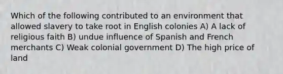 Which of the following contributed to an environment that allowed slavery to take root in English colonies A) A lack of religious faith B) undue influence of Spanish and French merchants C) Weak colonial government D) The high price of land