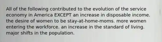 All of the following contributed to the evolution of the service economy in America EXCEPT an increase in disposable income. the desire of women to be stay-at-home-moms. more women entering the workforce. an increase in the standard of living. major shifts in the population.