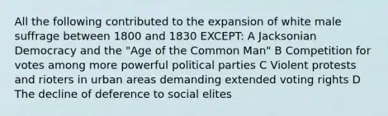 All the following contributed to the expansion of white male suffrage between 1800 and 1830 EXCEPT: A Jacksonian Democracy and the "Age of the Common Man" B Competition for votes among more powerful political parties C Violent protests and rioters in urban areas demanding extended voting rights D The decline of deference to social elites