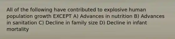 All of the following have contributed to explosive human population growth EXCEPT A) Advances in nutrition B) Advances in sanitation C) Decline in family size D) Decline in infant mortality