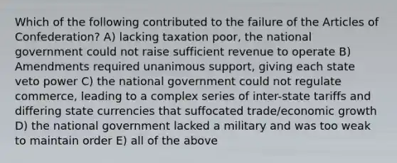 Which of the following contributed to the failure of the Articles of Confederation? A) lacking taxation poor, the national government could not raise sufficient revenue to operate B) Amendments required unanimous support, giving each state veto power C) the national government could not regulate commerce, leading to a complex series of inter-state tariffs and differing state currencies that suffocated trade/economic growth D) the national government lacked a military and was too weak to maintain order E) all of the above