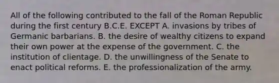 All of the following contributed to the fall of the Roman Republic during the first century B.C.E. EXCEPT A. invasions by tribes of Germanic barbarians. B. the desire of wealthy citizens to expand their own power at the expense of the government. C. the institution of clientage. D. the unwillingness of the Senate to enact political reforms. E. the professionalization of the army.