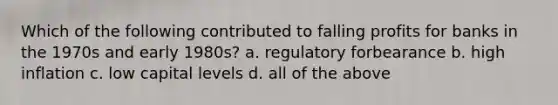 Which of the following contributed to falling profits for banks in the 1970s and early 1980s? a. regulatory forbearance b. high inflation c. low capital levels d. all of the above