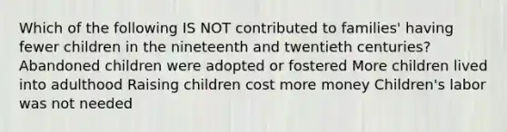 Which of the following IS NOT contributed to families' having fewer children in the nineteenth and twentieth centuries? Abandoned children were adopted or fostered More children lived into adulthood Raising children cost more money Children's labor was not needed