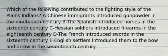 Which of the following contributed to the fighting style of the Plains Indians? A-Chinese immigrants introduced gunpowder in the nineteenth century B-The Spanish introduced horses in the sixteenth century C-Hessian soldiers introduced firearms in the eighteenth century D-The French introduced swords in the sixteenth century E-English settlers introduced them to the bow and arrow in the seventeenth century