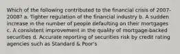 Which of the following contributed to the financial crisis of 2007-2008? a. Tighter regulation of the financial industry b. A sudden increase in the number of people defaulting on their mortgages c. A consistent improvement in the quality of mortgage-backed securities d. Accurate reporting of securities risk by credit rating agencies such as Standard & Poor's