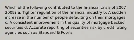 Which of the following contributed to the financial crisis of 2007-2008? a. Tighter regulation of the financial industry b. A sudden increase in the number of people defaulting on their mortgages c. A consistent improvement in the quality of mortgage-backed securities d. Accurate reporting of securities risk by credit rating agencies such as Standard & Poor's