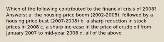 Which of the following contributed to the financial crisis of 2008? Answers: a. the housing price boom (2002-2005), followed by a housing price bust (2007-2008) b. a sharp reduction in stock prices in 2008 c. a sharp increase in the price of crude oil from January 2007 to mid-year 2008 d. all of the above