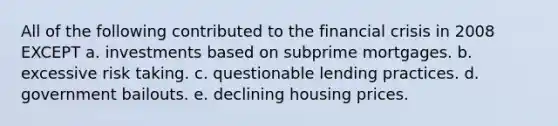 All of the following contributed to the financial crisis in 2008 EXCEPT a. investments based on subprime mortgages. b. excessive risk taking. c. questionable lending practices. d. government bailouts. e. declining housing prices.