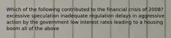 Which of the following contributed to the financial crisis of 2008? excessive speculation inadequate regulation delays in aggressive action by the government low interest rates leading to a housing boom all of the above