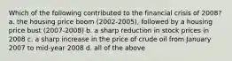 Which of the following contributed to the financial crisis of 2008? a. the housing price boom (2002-2005), followed by a housing price bust (2007-2008) b. a sharp reduction in stock prices in 2008 c. a sharp increase in the price of crude oil from January 2007 to mid-year 2008 d. all of the above