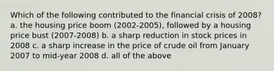 Which of the following contributed to the financial crisis of 2008? a. the housing price boom (2002-2005), followed by a housing price bust (2007-2008) b. a sharp reduction in stock prices in 2008 c. a sharp increase in the price of crude oil from January 2007 to mid-year 2008 d. all of the above