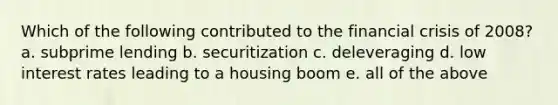 Which of the following contributed to the financial crisis of 2008? a. subprime lending b. securitization c. deleveraging d. low interest rates leading to a housing boom e. all of the above