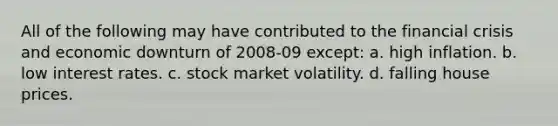 All of the following may have contributed to the financial crisis and economic downturn of 2008-09 except: a. high inflation. b. low interest rates. c. stock market volatility. d. falling house prices.