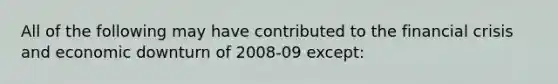 All of the following may have contributed to the financial crisis and economic downturn of 2008-09 except: