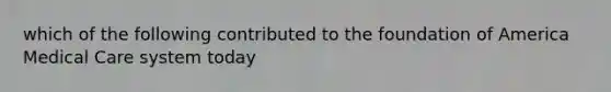 which of the following contributed to the foundation of America Medical Care system today