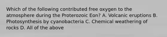 Which of the following contributed free oxygen to the atmosphere during the Proterozoic Eon? A. Volcanic eruptions B. Photosynthesis by cyanobacteria C. Chemical weathering of rocks D. All of the above