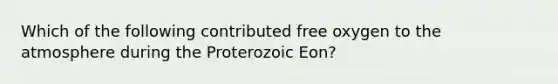 Which of the following contributed free oxygen to the atmosphere during the Proterozoic Eon?