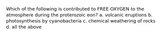 Which of the following is contributed to FREE OXYGEN to the atmosphere during the proterozoic eon? a. volcanic eruptions b. photosynthesis by cyanobacteria c. chemical weathering of rocks d. all the above