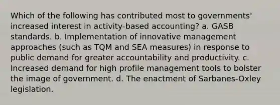 Which of the following has contributed most to governments' increased interest in activity-based accounting? a. GASB standards. b. Implementation of innovative management approaches (such as TQM and SEA measures) in response to public demand for greater accountability and productivity. c. Increased demand for high profile management tools to bolster the image of government. d. The enactment of Sarbanes-Oxley legislation.