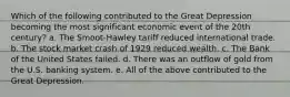 Which of the following contributed to the Great Depression becoming the most significant economic event of the 20th century? a. The Smoot-Hawley tariff reduced international trade. b. The stock market crash of 1929 reduced wealth. c. The Bank of the United States failed. d. There was an outflow of gold from the U.S. banking system. e. All of the above contributed to the Great Depression.