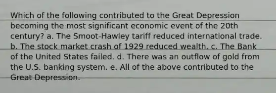 Which of the following contributed to the Great Depression becoming the most significant economic event of the 20th century? a. The Smoot-Hawley tariff reduced international trade. b. The stock market crash of 1929 reduced wealth. c. The Bank of the United States failed. d. There was an outflow of gold from the U.S. banking system. e. All of the above contributed to the Great Depression.