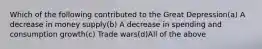 Which of the following contributed to the Great Depression(a) A decrease in money supply(b) A decrease in spending and consumption growth(c) Trade wars(d)All of the above