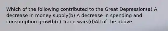 Which of the following contributed to the Great Depression(a) A decrease in money supply(b) A decrease in spending and consumption growth(c) Trade wars(d)All of the above