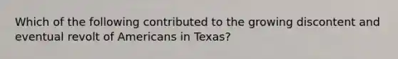 Which of the following contributed to the growing discontent and eventual revolt of Americans in Texas?