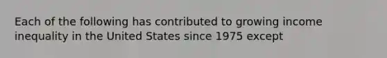 Each of the following has contributed to growing income inequality in the United States since 1975 except