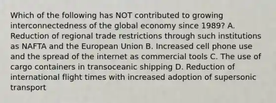 Which of the following has NOT contributed to growing interconnectedness of the global economy since 1989? A. Reduction of regional trade restrictions through such institutions as NAFTA and the European Union B. Increased cell phone use and the spread of the internet as commercial tools C. The use of cargo containers in transoceanic shipping D. Reduction of international flight times with increased adoption of supersonic transport