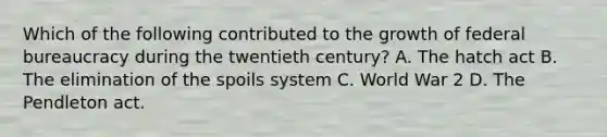 Which of the following contributed to the growth of federal bureaucracy during the twentieth century? A. The hatch act B. The elimination of the spoils system C. World War 2 D. The Pendleton act.