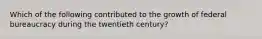 Which of the following contributed to the growth of federal bureaucracy during the twentieth century?