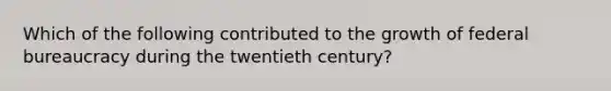 Which of the following contributed to the growth of federal bureaucracy during the twentieth century?