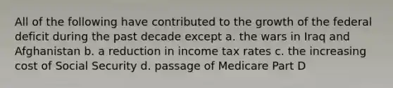 All of the following have contributed to the growth of the federal deficit during the past decade except a. the wars in Iraq and Afghanistan b. a reduction in income tax rates c. the increasing cost of Social Security d. passage of Medicare Part D