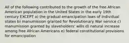 All of the following contributed to the growth of the free African American population in the United States in the early 19th century EXCEPT a) the gradual emancipation laws of individual states b) manumission granted for Revolutionary War service c) manumission granted by slaveholders' wills d) natural increase among free African Americans e) federal constitutional provisions for emancipation