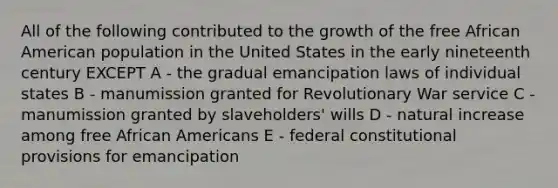 All of the following contributed to the growth of the free African American population in the United States in the early nineteenth century EXCEPT A - the gradual emancipation laws of individual states B - manumission granted for Revolutionary War service C - manumission granted by slaveholders' wills D - natural increase among free African Americans E - federal constitutional provisions for emancipation