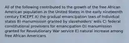 All of the following contributed to the growth of the free African American population in the United States in the early nineteenth century EXCEPT A) the gradual emancipation laws of individual states B) manumission granted by slaveholders' wills C) federal constitutional provisions for emancipation D) manumission granted for Revolutionary War service E) natural increase among free African Americans